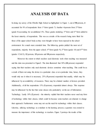 ANALYSIS OF DATA
In doing my survey of the Oberlin High School as highlighted in Figure 1, out of 50 persons, 4
accounted for 8% of respondents from 1st form (grade 7). Another 4 persons from 2nd form
(grade 8) accounting for an additional 8%. These grades including 3rd form and 4-th form added to
the lesser minority of respondents. This was as a results of the research being more fitted for
those of the upper school body as they were thought to have been exposed in the school
environment for a much more extended time. The following grades yielded the most set of
respondents, majority from the upper school; 4th form (grade 9), 5th form (grade 10) and 66th form
(grades 12 &13), 12 persons, 15 persons and 10 persons respectively.
Moreover the extent to which teachers used electronic tools when teaching was measured
and this data was presented in Figure2. The data illustrated that 50% (10 persons) responded
saying that their teachers only used electronic devices sometime when teaching. This could be as
a result of them not using the device in a particular class or at a particular time, hence, they
would only use it when it is necessary. 25% (5 persons) responded that usually, which may be
influenced by an availability of resources. There may be a limited number of devices provided.
Additionally, of all the respondents 15% (3 persons), responded almost always. This response
may be influenced by the fact that some classes rely particularly on the use of Information
Technology. Lastly 10% (2 person) – the minority replied that their teachers never used any form
of technology within their classes, which could be because some teachers are reluctant to change
their approach. Furthermore some may not see the need for technology within their classes.
Likewise, utilizing technology as a medium in the learning process; a question was created to
measure the importance of this technology to teachers. Figure 3 portrays the results of this
 