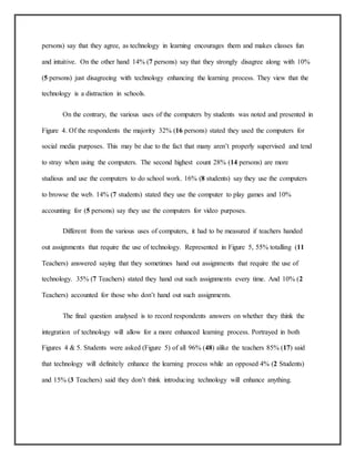 persons) say that they agree, as technology in learning encourages them and makes classes fun
and intuitive. On the other hand 14% (7 persons) say that they strongly disagree along with 10%
(5 persons) just disagreeing with technology enhancing the learning process. They view that the
technology is a distraction in schools.
On the contrary, the various uses of the computers by students was noted and presented in
Figure 4. Of the respondents the majority 32% (16 persons) stated they used the computers for
social media purposes. This may be due to the fact that many aren’t properly supervised and tend
to stray when using the computers. The second highest count 28% (14 persons) are more
studious and use the computers to do school work. 16% (8 students) say they use the computers
to browse the web. 14% (7 students) stated they use the computer to play games and 10%
accounting for (5 persons) say they use the computers for video purposes.
Different from the various uses of computers, it had to be measured if teachers handed
out assignments that require the use of technology. Represented in Figure 5, 55% totalling (11
Teachers) answered saying that they sometimes hand out assignments that require the use of
technology. 35% (7 Teachers) stated they hand out such assignments every time. And 10% (2
Teachers) accounted for those who don’t hand out such assignments.
The final question analysed is to record respondents answers on whether they think the
integration of technology will allow for a more enhanced learning process. Portrayed in both
Figures 4 & 5. Students were asked (Figure 5) of all 96% (48) alike the teachers 85% (17) said
that technology will definitely enhance the learning process while an opposed 4% (2 Students)
and 15% (3 Teachers) said they don’t think introducing technology will enhance anything.
 