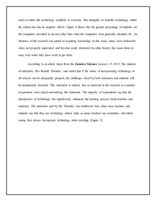 seeks to make this technology available to everyone. But alongside its benefits technology within
the school also has its negative effects. Figure 4 shows that the greater percentage of students use
the computers provided to do acts other than what the computers were generally intended for. An
intention of the research was aimed at acquiring knowledge on this issue, many seem defocused
when not properly supervised and become easily distracted by other factors that cause them to
stray even when they have work to get done.
According to an article taken from the Jamaica Gleaner January 25, 2015, The minister
of education, Rev Ronald Thwaites, said stated that if the vision of incorporating technology in
all schools can be adequately grasped, the challenges faced by both educators and students will
be dramatically lessened. This statement is entirely true as observed in the research as a number
of questions were asked surrounding this statement. The majority of respondents say that the
introduction of technology has significantly enhanced the learning process (both teachers and
students). The statement said by Mr. Thwaites was reinforced here when most teachers and
students say that they use technology almost daily as many teachers say sometimes and others
saying they always incorporate technology when teaching (Figure 5).
 