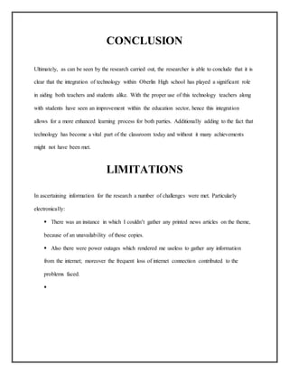 CONCLUSION
Ultimately, as can be seen by the research carried out, the researcher is able to conclude that it is
clear that the integration of technology within Oberlin High school has played a significant role
in aiding both teachers and students alike. With the proper use of this technology teachers along
with students have seen an improvement within the education sector, hence this integration
allows for a more enhanced learning process for both parties. Additionally adding to the fact that
technology has become a vital part of the classroom today and without it many achievements
might not have been met.
LIMITATIONS
In ascertaining information for the research a number of challenges were met. Particularly
electronically:
 There was an instance in which I couldn’t gather any printed news articles on the theme,
because of an unavailability of those copies.
 Also there were power outages which rendered me useless to gather any information
from the internet; moreover the frequent loss of internet connection contributed to the
problems faced.

 