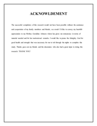 ACKNOWLDEMENT
The successful completion of this research would not have been possible without the assistance
and cooperation of my family members and friends; as a result I’d like to convey my heartfelt
appreciation to my Mother, Geraldine Johnson whom has given me reinsurance in terms of
material needed and for her motivational remarks. I would like to praise the Almighty God for
good health and strength that was necessary for me to toil through the nights to complete this
study. Thanks goes out my friends and the classmates who also had a great input in doing this
research. THANK YOU!
 