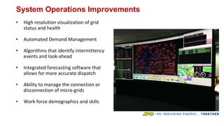 System Operations Improvements
• High resolution visualization of grid
status and health
• Automated Demand Management
• Algorithms that identify intermittency
events and look-ahead
• Integrated forecasting software that
allows for more accurate dispatch
• Ability to manage the connection or
disconnection of micro-grids
• Work force demographics and skills
 