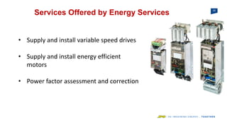 26
Services Offered by Energy Services
• Supply and install variable speed drives
• Supply and install energy efficient
motors
• Power factor assessment and correction
 