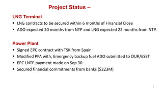 Project Status –
LNG Terminal
 LNG contracts to be secured within 6 months of Financial Close
 ADO expected 20 months from NTP and LNG expected 22 months from NTP.
Power Plant
 Signed EPC contract with TSK from Spain
 Modified PPA with, Emergency backup fuel ADO submitted to OUR/ESET
 EPC LNTP payment made on Sep 30
 Secured financial commitments from banks ($223M)
5
 