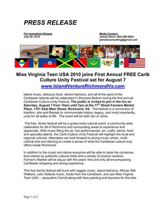 PRESS RELEASE
   For Immediate Release                                    Media Contact:
   July 30, 2010                                            James Dixon- 804-306-0624
                                                            jamobeconsulting@gmail.com




Miss Virginia Teen USA 2010 joins First Annual FREE Carib
          Culture Unity Festival set for August 7
           www.IslandVentureRichmondVa.com
   Island music, delicious food, vibrant fashions, and all of the spirit of the
   Caribbean Islands will be celebrated in Shockoe Bottom during the first annual
   Caribbean Culture Unity Festival. The public is invited to join in the fun on
   Saturday, August 7 from 10am until 7pm at the 17th Street Farmers Market
   Place, 1701 East Main Street, Richmond, VA. The festival is a connection of
   tradition, arts and lifestyle to communicate history, legacy, and most importantly,
   unity for all walks of life. The event will be held rain or shine.

    The free, family festival will be a grass-roots cultural event; a community-wide
   celebration for all of Richmond and surrounding areas to experience and
   appreciate. With music filling the air, live performances, art, crafts, dance, food
   and specialty talents, the Carib Culture Unity Festival will highlight the local and
   regional cultures. Attendees can look forward to strong music artists, multi-
   cultural arts and dancing to create a sense of what the Caribbean culture truly
   offers inside Richmond.

   In addition to the music and dance everyone will be able to taste the numerous
   food dishes by authentic cultural chefs and a variety of product vendors.
   Farmer‟s Market will be abuzz with the years‟ first and only all-encompassing
   Caribbean shopping and dining experience.

   This free family festival will burst with reggae music, island fashions, African Stilt
   Walkers, Latin Selecta music, foods from the Caribbean, and yes Miss Virginia
   Teen USA – Jacqueline Carroll along with face painting and bounces for the kids.




   Page 1 of 2
 