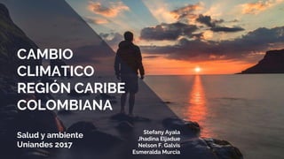CAMBIO
CLIMATICO
REGIÓN CARIBE
COLOMBIANA
Salud y ambiente
Uniandes 2017
Stefany Ayala
Jhadina Eljadue
Nelson F. Galvis
Esmeralda Murcia
 