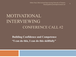 Debra Neal, Motivational Interviewing Network of Trainers
                                                                             1
                                      dneal@pathwaystoempowerment.net




MOTIVATIONAL
INTERVIEWING
          CONFERENCE CALL #2

 Building Confidence and Competence
 “I can do this, I can do this skillfully”
 