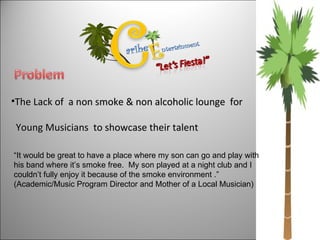 The Lack of  a non smoke & non alcoholic lounge  for  Young Musicians  to showcase their talent “ It would be great to have a place where my son can go and play with his band where it’s smoke free.  My son played at a night club and I couldn’t fully enjoy it because of the smoke environment .” (Academic/Music Program Director and Mother of a Local Musician)  