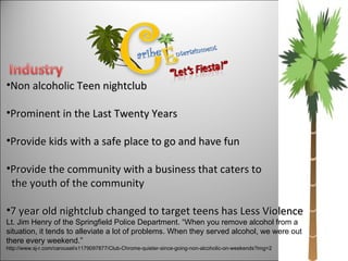 Non alcoholic Teen nightclub Prominent in the Last Twenty Years  Provide kids with a safe place to go and have fun Provide the community with a business that caters to  the youth of the community  7 year old nightclub changed to target teens has Less Violence Lt. Jim Henry of the Springfield Police Department. “When you remove alcohol from a situation, it tends to alleviate a lot of problems. When they served alcohol, we were out there every weekend.”  http://www.sj-r.com/carousel/x1179097877/Club-Chrome-quieter-since-going-non-alcoholic-on-weekends?img=2 