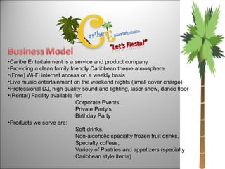 Caribe Entertainment is a service and product company Providing a clean family friendly Caribbean theme atmosphere  (Free) Wi-Fi internet access on a weekly basis  Live music entertainment on the weekend nights (small cover charge)  Professional DJ, high quality sound and lighting, laser show, dance floor (Rental) Facility available for:  Corporate Events,  Private Party’s  Birthday Party Products we serve are: Soft drinks,  Non-alcoholic specialty frozen fruit drinks, Specialty coffees,  Variety of Pastries and appetizers (specialty  Caribbean style items) 