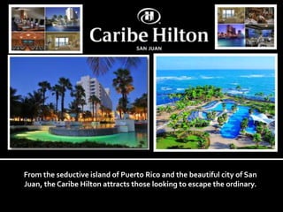From the seductive island of Puerto Rico and the beautiful city of San 
Juan, the Caribe Hilton attracts those looking to escape the ordinary. 
 