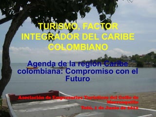 TURISMO, FACTOR
 INTEGRADOR DEL CARIBE
      COLOMBIANO
  Agenda de la región Caribe
colombiana: Compromiso con el
            Futuro

Asociación de Empresarios Turísticos del Golfo de
                                    Morrosquillo
                        Tolú, 1 de Junio de 2012
 