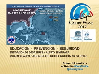 Ejercicio Internacional de Tsunami - Caribe Wave 17
EDUCACIÓN – PREVENCIÓN – SEGURIDAD
MITIGACIÓN DE DESASTRES Y ALERTA TEMPRANA
#CARIBEWAVE: AGENDA DE COOPERACIÓN REGLOBAL
#CARIBEWAVE
MARTES 21 DE MARZO
http://www.weather.gov/ctwp/
Breve - Informativo -
Activación #SemCaribe
@mirnayonis
 