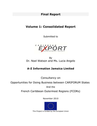 Final Report



          Volume 1: Consolidated Report


                            Submitted to




                                   By
           Dr. Noel Watson and Ms. Lucia Angelo


           A-Z Information Jamaica Limited


                         Consultancy on
Opportunities for Doing Business between CARIFORUM States
                               And the
       French Caribbean Outermost Regions (FCORs)

                           November 2010




               This Project is funded by the European Union
 