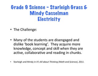 Grade 9 Science – Starleigh Grass &
         Mindy Casselman
             Electricity

•  The	
  Challenge:	
  

•  Many	
  of	
  the	
  students	
  are	
  disengaged	
  and	
  
   dislike	
  ‘book	
  learning’.	
  	
  They	
  acquire	
  more	
  
   knowledge,	
  concept	
  and	
  skill	
  when	
  they	
  are	
  
   acEve,	
  collaboraEve	
  and	
  reading	
  in	
  chunks.	
  

•  Starleigh	
  and	
  Mindy	
  in	
  It’s	
  All	
  about	
  Thinking	
  (Math	
  and	
  Science),	
  2011.	
  
 