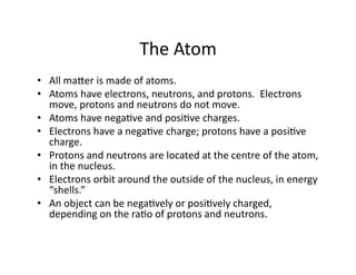 The	
  Atom	
  
•  All	
  maGer	
  is	
  made	
  of	
  atoms.	
  	
  
•  Atoms	
  have	
  electrons,	
  neutrons,	
  and	
  protons.	
  	
  Electrons	
  
   move,	
  protons	
  and	
  neutrons	
  do	
  not	
  move.	
  
•  Atoms	
  have	
  negaEve	
  and	
  posiEve	
  charges.	
  	
  
•  Electrons	
  have	
  a	
  negaEve	
  charge;	
  protons	
  have	
  a	
  posiEve	
  
   charge.	
  
•  Protons	
  and	
  neutrons	
  are	
  located	
  at	
  the	
  centre	
  of	
  the	
  atom,	
  
   in	
  the	
  nucleus.	
  
•  Electrons	
  orbit	
  around	
  the	
  outside	
  of	
  the	
  nucleus,	
  in	
  energy	
  
   “shells.”	
  
•  An	
  object	
  can	
  be	
  negaEvely	
  or	
  posiEvely	
  charged,	
  
   depending	
  on	
  the	
  raEo	
  of	
  protons	
  and	
  neutrons.	
  
 