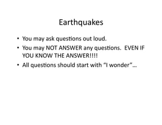 Earthquakes	
  
•  You	
  may	
  ask	
  quesEons	
  out	
  loud.	
  
•  You	
  may	
  NOT	
  ANSWER	
  any	
  quesEons.	
  	
  EVEN	
  IF	
  
   YOU	
  KNOW	
  THE	
  ANSWER!!!!	
  
•  All	
  quesEons	
  should	
  start	
  with	
  “I	
  wonder”…	
  
 