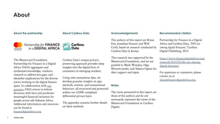 Caribou Data
Recommended citation
Partnership for Finance in a Digital
Africa and Caribou Data, “DFS use
among digital Kenyans,” Caribou
Digital Publishing, 2019.
https://www.financedigitalafrica.org/
research/2019/03/dfs-use-among-
digital-kenyans/
For questions or comments, please
contact us at
ideas@financedigitalafrica.org.
2
Acknowledgements
The authors of this report are Bryan
Pon, Jonathan Donner and Will
Croft, based on research conducted by
Caribou Data in Kenya.
This research was supported by the
Mastercard Foundation, and we are
grateful to Mark Wensley, Olga
Morawczynski, and Adaora Ogbue for
their support and input.
Notes
The views presented in this report are
those of the authors and do not
necessarily represent the views of the
Mastercard Foundation or Caribou
Digital.
About the partnership
The Mastercard Foundation
Partnership for Finance in a Digital
Africa (FiDA) aggregates and
synthesizes knowledge, conducts
research to address key gaps, and
identifies implications for the diverse
actors working in the digital finance
space. In collaboration with our
partners, FiDA strives to inform
decisions with facts and accelerate
meaningful financial inclusion for
people across sub-Saharan Africa.
Additional information and resources
can be found at
financedigitalafrica.org.
About Caribou Data
Caribou Data’s unique privacy-
preserving approach provides deep
insights into the digital lives of
consumers in emerging markets.
Using only anonymous data, we
develop granular insights on app,
network, content, and transactional
behaviors, all structured and protected
within our GDPR-compliant
differential privacy layer.
The appendix contains further details
on these methods.
About
 