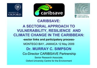 CARIBSAVE:
A SECTORAL APPROACH TOA SECTORAL APPROACH TO
VULNERABILITY, RESILIENCE AND
CLIMATE CHANGE IN THE CARIBBEANCLIMATE CHANGE IN THE CARIBBEAN:
-sector links and participatory process-
MONTEGO BAY, JAMAICA 12 May 2009
Dr MURRAY C SIMPSONDr. MURRAY C. SIMPSON
Co-Director CARIBSAVE Partnership
Senior Research AssociateSenior Research Associate,
Oxford University Centre for the Environment
 