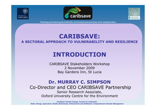 Protecting and enhancing the livelihoods, environments and economies of the Caribbean Basin
CARIBSAVE:
A SECTORAL APPROACH TO VULNERABILITY AND RESILIENCEA SECTORAL APPROACH TO VULNERABILITY AND RESILIENCE
INTRODUCTIONINTRODUCTION
CARIBSAVE Stakeholders Workshop
2 November 20092 November 2009
Bay Gardens Inn, St Lucia
Dr. MURRAY C. SIMPSON
Co-Director and CEO CARIBSAVE Partnership
Senior Research Associate
Caribbean Climate Change, Tourism & Livelihoods:
Water, Energy, Agriculture, Health, Biodiversity, Infrastructure and Settlement, Comprehensive Disaster Management
Senior Research Associate,
Oxford University Centre for the Environment
 