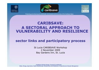 Protecting and enhancing the livelihoods, environments and economies of the Caribbean Basin
CARIBSAVE:
A SECTORAL APPROACH TOA SECTORAL APPROACH TO
VULNERABILITY AND RESILIENCE
sector links and participatory process
St Lucia CARIBSAVE Workshop
2 November 2009
Bay Gardens Inn, St. Lucia
Caribbean Climate Change, Tourism & Livelihoods:
Water, Energy, Agriculture, Health, Biodiversity, Infrastructure and Settlement, Comprehensive Disaster Management
 