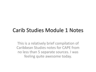 Carib Studies Module 1 Notes
This is a relatively brief compilation of
Caribbean Studies notes for CAPE from
no less than 5 separate sources. I was
feeling quite awesome today.
 