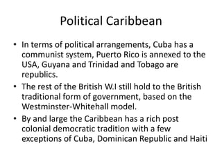 Political Caribbean
• In terms of political arrangements, Cuba has a
communist system, Puerto Rico is annexed to the
USA, Guyana and Trinidad and Tobago are
republics.
• The rest of the British W.I still hold to the British
traditional form of government, based on the
Westminster-Whitehall model.
• By and large the Caribbean has a rich post
colonial democratic tradition with a few
exceptions of Cuba, Dominican Republic and Haiti
 