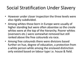 Social Stratification Under Slavery
• However under closer inspection the three levels were
also rigidly subdivided.
• Among whites those born in Europe were usually of
higher standing but were often absentee so the creole
whites were at the top of the hierarchy. Poorer whites
(overseers etc.) were somewhat removed but still
ranked above the free coloureds via race.
• Among free coloureds there were divisions based
further on hue, degree of education, a protection from
a white person while among the enslaved distinction
only existed based on labour type i.e. house & field.
 