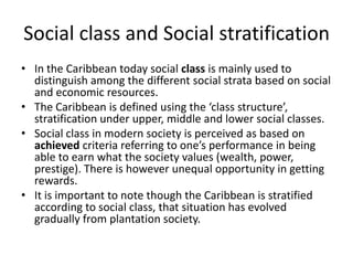 Social class and Social stratification
• In the Caribbean today social class is mainly used to
distinguish among the different social strata based on social
and economic resources.
• The Caribbean is defined using the ‘class structure’,
stratification under upper, middle and lower social classes.
• Social class in modern society is perceived as based on
achieved criteria referring to one’s performance in being
able to earn what the society values (wealth, power,
prestige). There is however unequal opportunity in getting
rewards.
• It is important to note though the Caribbean is stratified
according to social class, that situation has evolved
gradually from plantation society.
 