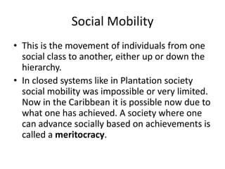Social Mobility
• This is the movement of individuals from one
social class to another, either up or down the
hierarchy.
• In closed systems like in Plantation society
social mobility was impossible or very limited.
Now in the Caribbean it is possible now due to
what one has achieved. A society where one
can advance socially based on achievements is
called a meritocracy.
 