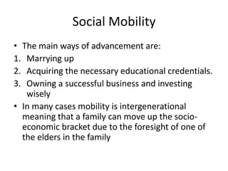 Social Mobility
• The main ways of advancement are:
1. Marrying up
2. Acquiring the necessary educational credentials.
3. Owning a successful business and investing
wisely
• In many cases mobility is intergenerational
meaning that a family can move up the socio-
economic bracket due to the foresight of one of
the elders in the family
 