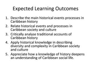 Expected Learning Outcomes
1. Describe the main historical events processes in
Caribbean history
2. Relate historical events and processes in
Caribbean society and culture
3. Critically analyse traditional accounts of
Caribbean history
4. Apply historical knowledge in describing
diversity and complexity in Caribbean society
and culture
5. Appreciate how a knowledge of history deepens
an understanding of Caribbean social life.
 