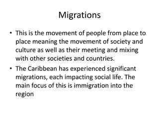 Migrations
• This is the movement of people from place to
place meaning the movement of society and
culture as well as their meeting and mixing
with other societies and countries.
• The Caribbean has experienced significant
migrations, each impacting social life. The
main focus of this is immigration into the
region
 