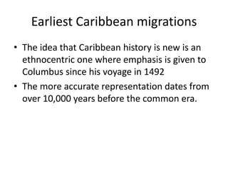 Earliest Caribbean migrations
• The idea that Caribbean history is new is an
ethnocentric one where emphasis is given to
Columbus since his voyage in 1492
• The more accurate representation dates from
over 10,000 years before the common era.
 