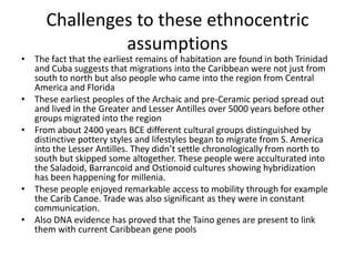 Challenges to these ethnocentric
assumptions
• The fact that the earliest remains of habitation are found in both Trinidad
and Cuba suggests that migrations into the Caribbean were not just from
south to north but also people who came into the region from Central
America and Florida
• These earliest peoples of the Archaic and pre-Ceramic period spread out
and lived in the Greater and Lesser Antilles over 5000 years before other
groups migrated into the region
• From about 2400 years BCE different cultural groups distinguished by
distinctive pottery styles and lifestyles began to migrate from S. America
into the Lesser Antilles. They didn’t settle chronologically from north to
south but skipped some altogether. These people were acculturated into
the Saladoid, Barrancoid and Ostionoid cultures showing hybridization
has been happening for millenia.
• These people enjoyed remarkable access to mobility through for example
the Carib Canoe. Trade was also significant as they were in constant
communication.
• Also DNA evidence has proved that the Taino genes are present to link
them with current Caribbean gene pools
 