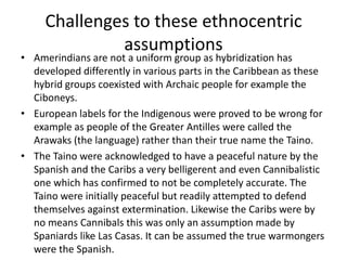 Challenges to these ethnocentric
assumptions
• Amerindians are not a uniform group as hybridization has
developed differently in various parts in the Caribbean as these
hybrid groups coexisted with Archaic people for example the
Ciboneys.
• European labels for the Indigenous were proved to be wrong for
example as people of the Greater Antilles were called the
Arawaks (the language) rather than their true name the Taino.
• The Taino were acknowledged to have a peaceful nature by the
Spanish and the Caribs a very belligerent and even Cannibalistic
one which has confirmed to not be completely accurate. The
Taino were initially peaceful but readily attempted to defend
themselves against extermination. Likewise the Caribs were by
no means Cannibals this was only an assumption made by
Spaniards like Las Casas. It can be assumed the true warmongers
were the Spanish.
 