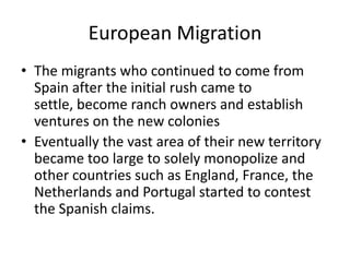 European Migration
• The migrants who continued to come from
Spain after the initial rush came to
settle, become ranch owners and establish
ventures on the new colonies
• Eventually the vast area of their new territory
became too large to solely monopolize and
other countries such as England, France, the
Netherlands and Portugal started to contest
the Spanish claims.
 