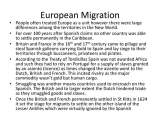 European Migration
• People often treated Europe as a unit however there were large
differences among the territories in the New World.
• For over 100 years after Spanish claims no other country was able
to settle permanently in the Caribbean.
• Britain and France in the 16th and 17th century came to pillage and
steal Spanish galleons carrying Gold to Spain and lay siege to their
territories through buccaneers, privateers and pirates.
• According to the Treaty of Tordisillas Spain was not awarded Africa
and such they had to rely on Portugal for a supply of slaves granted
by an asiento (licence) as times changed the asiento went to the
Dutch, British and French. This incited rivalry as the major
commodity wasn’t gold but human cargo.
• Smuggling was another means countries used to encroach on the
Spanish. The British and to larger extent the Dutch hindered trade
as they smuggled goods and slaves.
• Once the British and French permanently settled in St Kitts in 1624
it set the stage for migrants to settle on the other island of the
Lesser Antilles which were virtually ignored by the Spanish
 