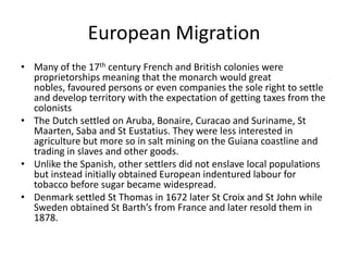 European Migration
• Many of the 17th century French and British colonies were
proprietorships meaning that the monarch would great
nobles, favoured persons or even companies the sole right to settle
and develop territory with the expectation of getting taxes from the
colonists
• The Dutch settled on Aruba, Bonaire, Curacao and Suriname, St
Maarten, Saba and St Eustatius. They were less interested in
agriculture but more so in salt mining on the Guiana coastline and
trading in slaves and other goods.
• Unlike the Spanish, other settlers did not enslave local populations
but instead initially obtained European indentured labour for
tobacco before sugar became widespread.
• Denmark settled St Thomas in 1672 later St Croix and St John while
Sweden obtained St Barth’s from France and later resold them in
1878.
 
