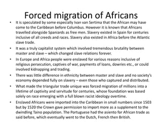 Forced migration of Africans
• It is speculated by some especially Ivan van Sertima that the African may have
come to the Caribbean before Columbus. However it is known that Africans
travelled alongside Spaniards as free men. Slavery existed in Spain for centuries
inclusive of all creeds and races. Slavery also existed in Africa before the Atlantic
slave trade.
• It was a truly capitalist system which involved tremendous brutality between
master and slave – which changed slave relations forever.
• In Europe and Africa people were enslaved for various reasons inclusive of
religious persecution, captives of war, payments of loans, dowries etc., or could
involved kidnapping and trading.
• There was little difference in ethnicity between master and slave and no society’s
economy depended fully on slavery – even those who captured and distributed.
• What made the triangular trade unique was forced migration of millions into a
lifetime of captivity and servitude for centuries, whose foundation was based
solely on race emerging with a full blown racist ideology overtime.
• Enslaved Africans were imported into the Caribbean in small numbers since 1503
but by 1520 the Crown gave permission to import more as a supplement to the
dwindling Taino population. The Portuguese had the asiento for African trade as
said before, which eventually went to the Dutch, French then British.
 
