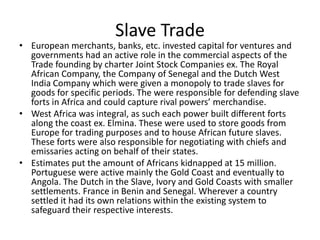 Slave Trade
• European merchants, banks, etc. invested capital for ventures and
governments had an active role in the commercial aspects of the
Trade founding by charter Joint Stock Companies ex. The Royal
African Company, the Company of Senegal and the Dutch West
India Company which were given a monopoly to trade slaves for
goods for specific periods. The were responsible for defending slave
forts in Africa and could capture rival powers’ merchandise.
• West Africa was integral, as such each power built different forts
along the coast ex. Elmina. These were used to store goods from
Europe for trading purposes and to house African future slaves.
These forts were also responsible for negotiating with chiefs and
emissaries acting on behalf of their states.
• Estimates put the amount of Africans kidnapped at 15 million.
Portuguese were active mainly the Gold Coast and eventually to
Angola. The Dutch in the Slave, Ivory and Gold Coasts with smaller
settlements. France in Benin and Senegal. Wherever a country
settled it had its own relations within the existing system to
safeguard their respective interests.
 