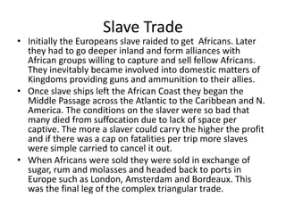 Slave Trade
• Initially the Europeans slave raided to get Africans. Later
they had to go deeper inland and form alliances with
African groups willing to capture and sell fellow Africans.
They inevitably became involved into domestic matters of
Kingdoms providing guns and ammunition to their allies.
• Once slave ships left the African Coast they began the
Middle Passage across the Atlantic to the Caribbean and N.
America. The conditions on the slaver were so bad that
many died from suffocation due to lack of space per
captive. The more a slaver could carry the higher the profit
and if there was a cap on fatalities per trip more slaves
were simple carried to cancel it out.
• When Africans were sold they were sold in exchange of
sugar, rum and molasses and headed back to ports in
Europe such as London, Amsterdam and Bordeaux. This
was the final leg of the complex triangular trade.
 