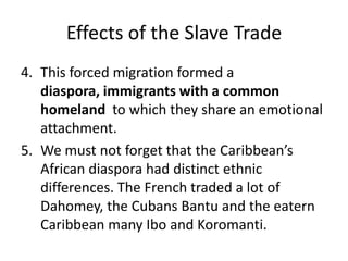 Effects of the Slave Trade
4. This forced migration formed a
diaspora, immigrants with a common
homeland to which they share an emotional
attachment.
5. We must not forget that the Caribbean’s
African diaspora had distinct ethnic
differences. The French traded a lot of
Dahomey, the Cubans Bantu and the eatern
Caribbean many Ibo and Koromanti.
 