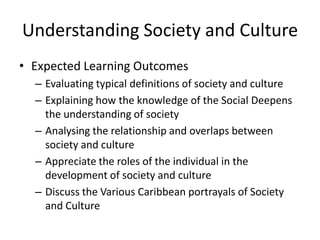 Understanding Society and Culture
• Expected Learning Outcomes
– Evaluating typical definitions of society and culture
– Explaining how the knowledge of the Social Deepens
the understanding of society
– Analysing the relationship and overlaps between
society and culture
– Appreciate the roles of the individual in the
development of society and culture
– Discuss the Various Caribbean portrayals of Society
and Culture
 