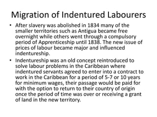 Migration of Indentured Labourers
• After slavery was abolished in 1834 many of the
smaller territories such as Antigua became free
overnight while others went through a compulsory
period of Apprenticeship until 1838. The new issue of
prices of labour became major and influenced
indentureship.
• Indentureship was an old concept reintroduced to
solve labour problems in the Caribbean where
indentured servants agreed to enter into a contract to
work in the Caribbean for a period of 5-7 or 10 years
for minimum wages, their passage would be paid for
with the option to return to their country of origin
once the period of time was over or receiving a grant
of land in the new territory.
 