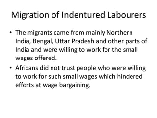 Migration of Indentured Labourers
• The migrants came from mainly Northern
India, Bengal, Uttar Pradesh and other parts of
India and were willing to work for the small
wages offered.
• Africans did not trust people who were willing
to work for such small wages which hindered
efforts at wage bargaining.
 