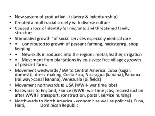 • New system of production - (slavery & indentureship)
• Created a multi-racial society with diverse culture
• Caused a loss of identity for migrants and threatened family
structure
• Stimulated growth "of social services especially medical care
• • Contributed to growth of peasant farming, huckstering, shop
keeping
• • New skills introduced into the region : metal, leather, irrigation
• • Movement from plantations by ex-slaves: free villages; growth
of peasant farms
• Movement westwards / SW to Central America: Cuba (sugar,
domestic, dress making, Costa Rica, Nicaragua (banana), Panama
(railway >canal banana), Venezuela (oilfields)
• Movement northwards to USA (WWII- war time jobs)
• Eastwards to England, France (WWII- war time jobs; reconstruction
after WWII ii transport, construction, postal, service nursing)
• Northwards to North America - economic as well as political ( Cuba,
Haiti, Dominican Republic
 