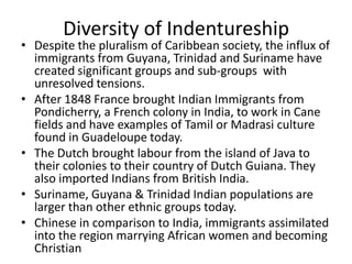 Diversity of Indentureship
• Despite the pluralism of Caribbean society, the influx of
immigrants from Guyana, Trinidad and Suriname have
created significant groups and sub-groups with
unresolved tensions.
• After 1848 France brought Indian Immigrants from
Pondicherry, a French colony in India, to work in Cane
fields and have examples of Tamil or Madrasi culture
found in Guadeloupe today.
• The Dutch brought labour from the island of Java to
their colonies to their country of Dutch Guiana. They
also imported Indians from British India.
• Suriname, Guyana & Trinidad Indian populations are
larger than other ethnic groups today.
• Chinese in comparison to India, immigrants assimilated
into the region marrying African women and becoming
Christian
 