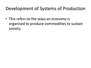 Development of Systems of Production
• This refers to the ways an economy is
organised to produce commodities to sustain
society.
 