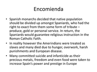 Encomienda
• Spanish monarchs decided that native population
should be divided up amongst Spaniards, who had the
right to exact from them some form of tribute –
produce, gold or personal service. In return, the
Spaniards would guarantee religious instruction in the
Roman Catholic Faith.
• In reality however the Amerindians were treated as
slaves and many died due to hunger, overwork, harsh
punishments and European disease.
• Many committed suicide and infanticide as their
precious metals, freedom and even food were taken to
increase Spain’s power and prestige in Europe
 
